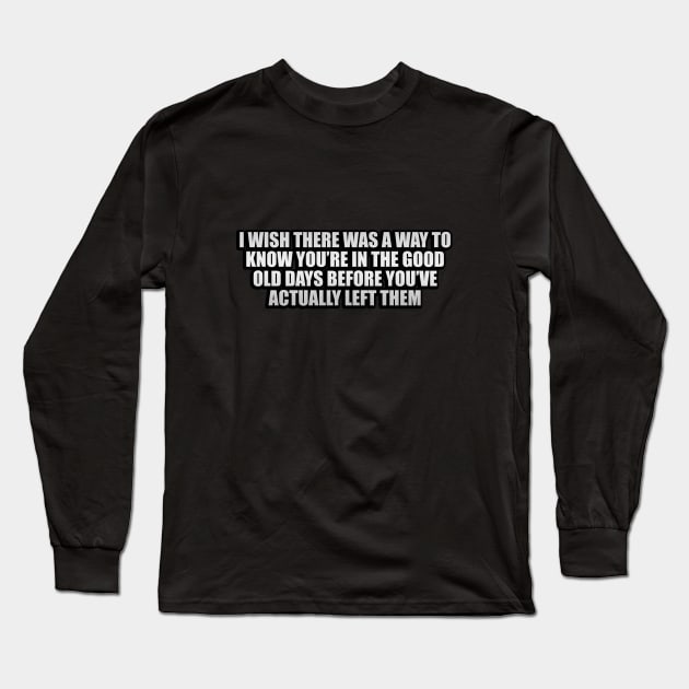 I wish there was a way to know you’re in the good old days before you’ve actually left them Long Sleeve T-Shirt by CRE4T1V1TY